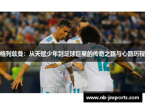 格列兹曼：从天赋少年到足球巨星的传奇之路与心路历程