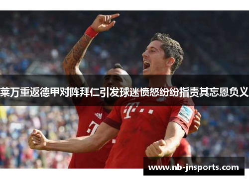 莱万重返德甲对阵拜仁引发球迷愤怒纷纷指责其忘恩负义